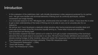 Introduction
- In this evaluation of the preliminary task I will critically decompose a video sequence produced by my partner
and I. We got more familiar with technical elements of filming such as continuity techniques, camera
movements and image framing.
- I’ve conducted research on the 180-degree rule, shot/reverse shot and math on action. I have done this in order
to get a clear understanding of the basis of filming and to be able to carry out an accurate plan for our
sequence.
- My partner and I have developed a relatively simple storyline after having brainstormed possible ideas and
have split up the tasks of the film production equally among us. These tasks include pre-production,
post-production and filming itself.
- Our secondary research has been carried out in order for us to get a proper understanding of the technique
elements that we would need to incorporate in our story. We have found simple definitions and examples of
already existing footage of other students, along with certain film sequences that contain and demonstrate the
three previously mentioned technique elements. These film sequences were;
➢ “The Shawshank Redemption” - (1994)
➢ “Good Will Hunting” - (1997)
➢ “Leon: The Professional” (1994)
 