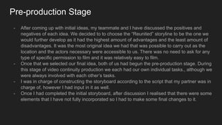 Pre-production Stage
- After coming up with initial ideas, my teammate and I have discussed the positives and
negatives of each idea. We decided to to choose the “Reunited” storyline to be the one we
would further develop as it had the highest amount of advantages and the least amount of
disadvantages. It was the most original idea we had that was possible to carry out as the
location and the actors necessary were accessible to us. There was no need to ask for any
type of specific permission to film and it was relatively easy to film.
- Once that we selected our final idea, both of us had begun the pre-production stage. During
this stage of video continuity production we each had our own individual tasks., although we
were always involved with each other’s tasks.
- I was in charge of constructing the storyboard according to the script that my partner was in
charge of, however I had input in it as well.
- Once I had completed the initial storyboard, after discussion I realised that there were some
elements that I have not fully incorporated so I had to make some final changes to it.
 