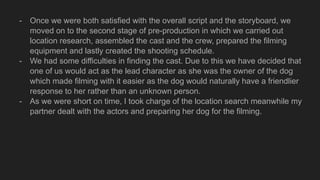 - Once we were both satisfied with the overall script and the storyboard, we
moved on to the second stage of pre-production in which we carried out
location research, assembled the cast and the crew, prepared the filming
equipment and lastly created the shooting schedule.
- We had some difficulties in finding the cast. Due to this we have decided that
one of us would act as the lead character as she was the owner of the dog
which made filming with it easier as the dog would naturally have a friendlier
response to her rather than an unknown person.
- As we were short on time, I took charge of the location search meanwhile my
partner dealt with the actors and preparing her dog for the filming.
 