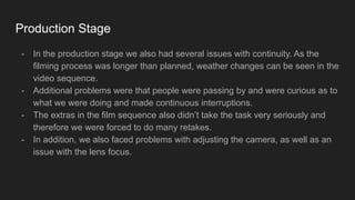 Production Stage
- In the production stage we also had several issues with continuity. As the
filming process was longer than planned, weather changes can be seen in the
video sequence.
- Additional problems were that people were passing by and were curious as to
what we were doing and made continuous interruptions.
- The extras in the film sequence also didn’t take the task very seriously and
therefore we were forced to do many retakes.
- In addition, we also faced problems with adjusting the camera, as well as an
issue with the lens focus.
 