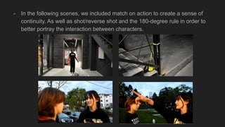 - In the following scenes, we included match on action to create a sense of
continuity. As well as shot/reverse shot and the 180-degree rule in order to
better portray the interaction between characters.
 