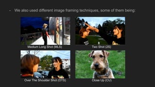- We also used different image framing techniques, some of them being:
Medium Long Shot (MLS) Two Shot (2S)
Over The Shoulder Shot (OTS) Close Up (CU)
 