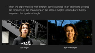 - Then we experimented with different camera angles in an attempt to develop
the emotions of the characters on the screen. Angles included are the low
angle and the eye-level angle.
Low angle Eye-level angle
 
