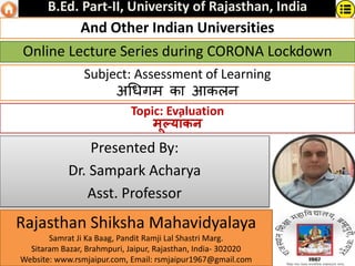 Subject: Assessment of Learning
अधिगम का आकलन
Online Lecture Series during CORONA Lockdown
Presented By:
Dr. Sampark Acharya
Asst. Professor
Rajasthan Shiksha Mahavidyalaya
Samrat Ji Ka Baag, Pandit Ramji Lal Shastri Marg.
Sitaram Bazar, Brahmpuri, Jaipur, Rajasthan, India- 302020
Website: www.rsmjaipur.com, Email: rsmjaipur1967@gmail.com
B.Ed. Part-II, University of Rajasthan, India
And Other Indian Universities
Topic: Evaluation
मूल्यांकन
 