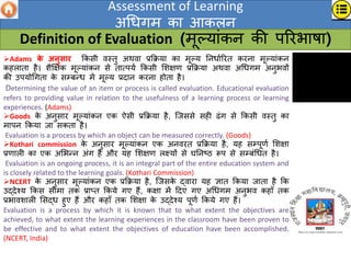 Assessment of Learning
अधिगम का आकलन
Definition of Evaluation (मूल्ांकन की पररभाषा)
Adams क
े अनुसयि क्रकसी िस्तु अथिा प्रक्रि्ा का मूल् ननिाणररत करना मूल्ांकन
कहलाता है। िैक्षक्षक मूल्ांकन से तात्प्ण क्रकसी शिक्षर् प्रक्रि्ा अथिा अधिगम अनुभिों
की उप्ोधगता क
े सम्िन्ि में मूल् प्रदान करना होता है।
Determining the value of an item or process is called evaluation. Educational evaluation
refers to providing value in relation to the usefulness of a learning process or learning
experiences. (Adams)
Goods क
े अनुसार मूल्ांकन एक ऐसी प्रक्रि्ा है, जजससे सही ढंग से क्रकसी िस्तु का
मापन क्रक्ा जा सकता है।
Evaluation is a process by which an object can be measured correctly. (Goods)
Kothari commission क
े अनुसार मूल्ांकन एक अनिरत प्रक्रि्ा है, ्ह सम्पूर्ण शिक्षा
प्रर्ाली का एक अशभन्न अंग है और ्ह शिक्षर् लक्ष््ों से घननष्ठ रूप से सम्िंधित है।
Evaluation is an ongoing process, it is an integral part of the entire education system and
is closely related to the learning goals. (Kothari Commission)
NCERT क
े अनुसार मूल्ांकन एक प्रक्रि्ा है, जजसक
े द्िारा ्ह ज्ञात क्रक्ा जाता है क्रक
उद्देश्् क्रकस सीमा तक प्राप्त क्रक्े गए हैं, कक्षा में ददए गए अधिगम अनुभि कहाँ तक
प्रभाििाली शसद्ि हुए हैं और कहाँ तक शिक्षा क
े उद्देश्् पूर्ण क्रक्े गए हैं।
Evaluation is a process by which it is known that to what extent the objectives are
achieved, to what extent the learning experiences in the classroom have been proven to
be effective and to what extent the objectives of education have been accomplished.
(NCERT, India)
 
