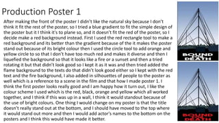 Production Poster 1
After making the front of the poster I didn’t like the natural sky because I don’t
think it fit the rest of the poster, so I tried a blue gradient to fit the simple design of
the poster but it I think it's to plane so, and it doesn’t fit the red of the poster, so I
decide make a red background instead. First I used the red rectangle tool to make a
red background and its better than the gradient because of the it makes the poster
stand out because of its bright colour then I used the circle tool to add orange and
yellow circle to so that I don’t have too much red and makes it diverse and then I
liquefied the background so that it looks like a fire or a sunset and then a tried
rotating it but that didn’t look good so I kept it as it was and then tried added the
flame background to the texts do that didn’t look good either so I kept with the red
text and the fire background, I also added in silhouettes of people to the poster as
well which is a reference to a scene in the film and that how I made poster 1. I
think the first poster looks really good and I am happy how it turn out, I like the
colour scheme I used which is the red, black, orange and yellow which all worked
together, and I think if this was up in a wall, I think it would standout because of
the use of bright colours. One thing I would change on my poster is that the title
doesn’t really stand out at the bottom, and I should have moved to the top where
it would stand out more and then I would add actor's names to the bottom on the
posters and I think this would have made it better.
 