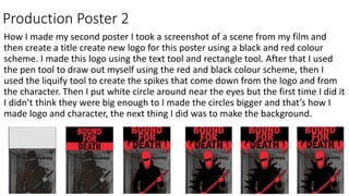 Production Poster 2
How I made my second poster I took a screenshot of a scene from my film and
then create a title create new logo for this poster using a black and red colour
scheme. I made this logo using the text tool and rectangle tool. After that I used
the pen tool to draw out myself using the red and black colour scheme, then I
used the liquify tool to create the spikes that come down from the logo and from
the character. Then I put white circle around near the eyes but the first time I did it
I didn’t think they were big enough to I made the circles bigger and that’s how I
made logo and character, the next thing I did was to make the background.
 