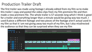 Production Trailer Draft
The first trailer was made using footage I already edited from my film so to make
this trailer I copy and pasted the video clips from my film premiere file and then
made a new premiere file. The whole trailer is 57 seconds long which I think is good
for a trailer and everything longer than a minute would be giving way too much. I
used 8 piece a different footage and two pieces of the footage aren't actual used in
my film so that it I am not giving away too much of my film, but I also misdirected
the audience so that they can be surprised when they see my film
 