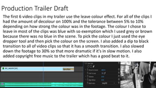 Production Trailer Draft
The first 6 video clips in my trailer use the leave colour effect. For all of the clips I
had the amount of decolour on 100% and the tolerance between 5% to 10%
depending on how strong the colour was in the footage. The colour I chose to
leave in most of the clips was blue with so exemption which I used grey or brown
because there was no blue in the scene. To pick the colour I just used the eye
dropper tool and then pick the colour on the screen. I also added a dip to black
transition to all of video clips so that it has a smooth transition. I also slowed
down the footage to 30% so that more dramatic if it's in slow motion. I also
added copyright free music to the trailer which has a good beat to it.
 