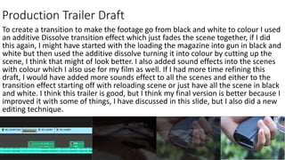 Production Trailer Draft
To create a transition to make the footage go from black and white to colour I used
an additive Dissolve transition effect which just fades the scene together, if I did
this again, I might have started with the loading the magazine into gun in black and
white but then used the additive dissolve turning it into colour by cutting up the
scene, I think that might of look better. I also added sound effects into the scenes
with colour which I also use for my film as well. If I had more time refining this
draft, I would have added more sounds effect to all the scenes and either to the
transition effect starting off with reloading scene or just have all the scene in black
and white. I think this trailer is good, but I think my final version is better because I
improved it with some of things, I have discussed in this slide, but I also did a new
editing technique.
 