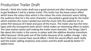 Production Trailer Draft
Overall, I think this trailer draft was a good started and after showing it to people
to get feedback it led to a better trailer. This trailer has the leave colour effect
which leave the colour blue which is the colour the main character wears telling
the audience that he is the amin character. I also picked a good song for the trailer
which matches the scene I picked out and the music tells the audience it's an
action film because of it beat and pace of the music. The trailer also has the time-
lapse with the transparent texts which I think makes an interesting effect to watch.
The slow motion works well making the trailer more dramatic. The things I don’t
like about this trailer is the scenes in colour with the additive dissolve transitions
effect because I think pulls out of the trailer because of its sudden change. I also
don’t that only 3 scenes have sound effect, I think the sound effects work really
well the trailer adding emphasis onto action and this draft would be better if I
added more.
 