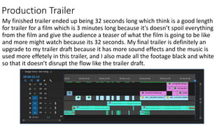 Production Trailer
My finished trailer ended up being 32 seconds long which think is a good length
for trailer for a film which is 3 minutes long because it's doesn’t spoil everything
from the film and give the audience a teaser of what the film is going to be like
and more might watch because its 32 seconds. My final trailer is definitely an
upgrade to my trailer draft because it has more sound effects and the music is
used more effetely in this trailer, and I also made all the footage black and white
so that it doesn’t disrupt the flow like the trailer draft.
 