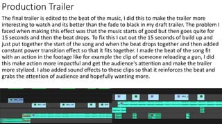 Production Trailer
The final trailer is edited to the beat of the music, I did this to make the trailer more
interesting to watch and its better than the fade to black in my draft trailer. The problem I
faced when making this effect was that the music starts of good but then goes quite for
15 seconds and then the beat drops. To fix this I cut out the 15 seconds of build up and
just put together the start of the song and when the beat drops together and then added
constant power transition effect so that it fits together. I made the beat of the song fit
with an action in the footage like for example the clip of someone reloading a gun, I did
this make action more impactful and get the audience's attention and make the trailer
more stylized. I also added sound effects to these clips so that it reinforces the beat and
grabs the attention of audience and hopefully wanting more.
 