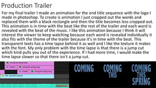 Production Trailer
For my final trailer I made an animation for the end title sequence with the logo I
made in photoshop. To create is animation I just cropped out the words and
replaced them with a black rectangle and then the title becomes less cropped out.
This animation is in time with the beat like the rest of the trailer and each word is
revealed with the beat of the music. I like this animation because I think it will
interest the viewer to keep watching because each word is revealed individually it
also fits with the theme of the trailer because it's in time with the beat. This
transparent texts has a time lapse behind it as well and I like the texture it makes
with the font. My only problem with the time lapse is that there is a jump cut
which kind pulls you out of the experience. If I had more time, I would make the
time lapse slower so that there isn't a jump cut.
 