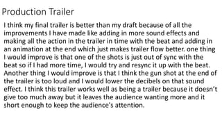 Production Trailer
I think my final trailer is better than my draft because of all the
improvements I have made like adding in more sound effects and
making all the action in the trailer in time with the beat and adding in
an animation at the end which just makes trailer flow better. one thing
I would improve is that one of the shots is just out of sync with the
beat so if I had more time, I would try and resync it up with the beat.
Another thing I would improve is that I think the gun shot at the end of
the trailer is too loud and I would lower the decibels on that sound
effect. I think this trailer works well as being a trailer because it doesn’t
give too much away but it leaves the audience wanting more and it
short enough to keep the audience's attention.
 
