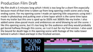 Production Film Draft
My film draft is 5 minutes long which I think is too long for a short film especially
because most of that time is taken up from long opening credit scene and a long
ending scene. For my opening scene I made an opening title sequences using text I
made in photoshop and putting over a time lapse which is the same time lapse
from my trailer but this one is sped up to 350% not 3000% like my trailer. I also
added some slow-paced music and ambiences on wind blowing to set the scene. I
like this opening scene, but it's too long for the audience and they would probably
get bored halfway through this scene, so I cut it out for my final version. I also used
the bound for death logo in the opening scene with footage of the radio tower
behind it which I liked and kept in the finished version.
 