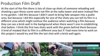 Production Film Draft
At the start of the film there is lots of close-up shots of someone reloading and
shooting a gun these scene were not film at the radio tower and were instead film
in my garden. I did this because I didn’t want to bring fake weapon into a public
area, but because I did this especially for one of the shots you can tell its film in a
different area which might confuse the audience when watching a film because
they can see a brick wall in the background when there wasn’t one in establishing
shot before. I think the first two shots work with the green behind them because
it kind of masked that its film in a different area but if I had more time to work on
this project I would try and film the last shot with a brick wall again.
 