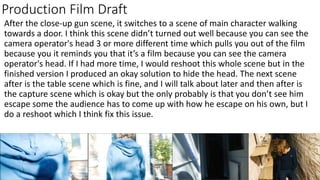 Production Film Draft
After the close-up gun scene, it switches to a scene of main character walking
towards a door. I think this scene didn’t turned out well because you can see the
camera operator's head 3 or more different time which pulls you out of the film
because you it reminds you that it’s a film because you can see the camera
operator's head. If I had more time, I would reshoot this whole scene but in the
finished version I produced an okay solution to hide the head. The next scene
after is the table scene which is fine, and I will talk about later and then after is
the capture scene which is okay but the only probably is that you don’t see him
escape some the audience has to come up with how he escape on his own, but I
do a reshoot which I think fix this issue.
 