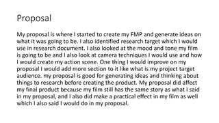 Proposal
My proposal is where I started to create my FMP and generate ideas on
what it was going to be. I also identified research target which I would
use in research document. I also looked at the mood and tone my film
is going to be and I also look at camera techniques I would use and how
I would create my action scene. One thing I would improve on my
proposal I would add more section to it like what is my project target
audience. my proposal is good for generating ideas and thinking about
things to research before creating the product. My proposal did affect
my final product because my film still has the same story as what I said
in my proposal, and I also did make a practical effect in my film as well
which I also said I would do in my proposal.
 