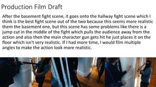Production Film Draft
After the basement fight scene, it goes onto the hallway fight scene which I
think is the best fight scene out of the two because this seems more realistic
them the basement one, but this scene has some problems like there is a
jump cut in the middle of the fight which pulls the audience away from the
action and also then the main character gun gets hit he just places it on the
floor which isn't very realistic. If I had more time, I would film multiple
angles to make the action look more realistic.
 
