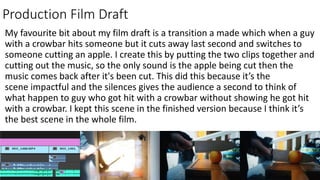 Production Film Draft
My favourite bit about my film draft is a transition a made which when a guy
with a crowbar hits someone but it cuts away last second and switches to
someone cutting an apple. I create this by putting the two clips together and
cutting out the music, so the only sound is the apple being cut then the
music comes back after it's been cut. This did this because it’s the
scene impactful and the silences gives the audience a second to think of
what happen to guy who got hit with a crowbar without showing he got hit
with a crowbar. I kept this scene in the finished version because I think it’s
the best scene in the whole film.
 