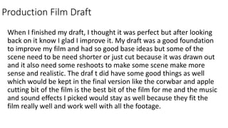 Production Film Draft
When I finished my draft, I thought it was perfect but after looking
back on it know I glad I improve it. My draft was a good foundation
to improve my film and had so good base ideas but some of the
scene need to be need shorter or just cut because it was drawn out
and it also need some reshoots to make some scene make more
sense and realistic. The draf t did have some good things as well
which would be kept in the final version like the corwbar and apple
cutting bit of the film is the best bit of the film for me and the music
and sound effects I picked would stay as well because they fit the
film really well and work well with all the footage.
 