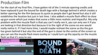 Production Film
For the start of my final film, I have gotten rid of the 1-minute opening credits and
have replaced it just the bound for death logo with a footage behind it which creates a
better opening for the film because its quick so people don’t get bored but also it still
establishes the location but just in last time. I also added a muzzle flash effect to close
up gun scene which just makes that scene a little more realistic and impactful. My only
problem witht the muzzle flash is that you can't really see it, you can only see it if you
are looking in that direction but because it to the right of the scene no one would
really notice it. If I had more time, I would maybe reshoot the scene so tha the gun
has green behind it but also the end of the gun is closer to the centre of the screen so
you can see the muzzle flash more easiley or I could turn up the opacity on the muzzle
flash so that it's easy to see.
 