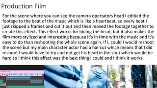 Production Film
For the scene where you can see the camera opertators head I editied the
footage to the beat of the music which is like a heartbeat, so every beat I
just skipped a frames and cut it out and then moved the footage together to
create this effect. This effect works for hiding the head, but it also makes the
film more stylized and interesting because it's in time with the music and it's
easy to do than reshooting the whole scene again. If I, could I would reshoot
the scene but my main character actor had a haircut which means that I did
reshoot I would have to try and not get his head in the shot which would be
hard so I think this effect was the best thing I could and I think it works.
 