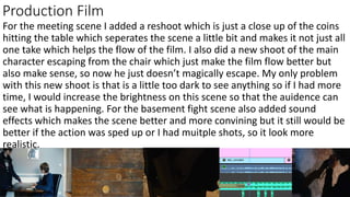 Production Film
For the meeting scene I added a reshoot which is just a close up of the coins
hitting the table which seperates the scene a little bit and makes it not just all
one take which helps the flow of the film. I also did a new shoot of the main
character escaping from the chair which just make the film flow better but
also make sense, so now he just doesn’t magically escape. My only problem
with this new shoot is that is a little too dark to see anything so if I had more
time, I would increase the brightness on this scene so that the auidence can
see what is happening. For the basement fight scene also added sound
effects which makes the scene better and more convining but it still would be
better if the action was sped up or I had muitple shots, so it look more
realistic.
 