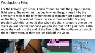 Production Film
For the hallway fight scene, I did a reshoot to hide the jump cut in the
fight scene. The new shot is added in when the gun gets hit by the
crowbar to replace the bit were the main character just places the gun
on the floor, this reshoot makes the scene more realistic. My only
problem with this reshoot is that when the shot changes to one on the
stairs you can see the floor and you can see that isn't a gun there. I also
move the credits to the end of the film so that the audience can watch
them if they want, or they can just click off the video.
 