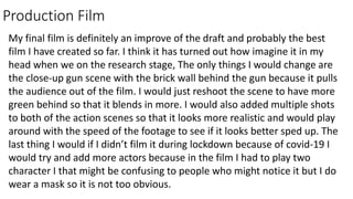Production Film
My final film is definitely an improve of the draft and probably the best
film I have created so far. I think it has turned out how imagine it in my
head when we on the research stage, The only things I would change are
the close-up gun scene with the brick wall behind the gun because it pulls
the audience out of the film. I would just reshoot the scene to have more
green behind so that it blends in more. I would also added multiple shots
to both of the action scenes so that it looks more realistic and would play
around with the speed of the footage to see if it looks better sped up. The
last thing I would if I didn’t film it during lockdown because of covid-19 I
would try and add more actors because in the film I had to play two
character I that might be confusing to people who might notice it but I do
wear a mask so it is not too obvious.
 