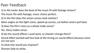 Peer Feedback
1) In the trailer does the beat of the music fit with footage shown?
The music fits with footage, music choice perfect.
2) In the film does the action scenes look realistic?
More angles on the fight scene, speed up scenes, cut before actors pull back.
3) does the film's story as a whole make sense?
Yes, Story makes sense.
4) Do the sound effects I used work, or should I change them?
Sound effect worked well but look at the timing on sound effects because some
are not sync
5) what else would you improve?
Shorten fade to white.
 