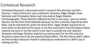 Contextual Research
Contextual Research is document which I research film directors and film
theories. I look at Directors such as Quentin Tarantino, Edgar Wright, Chad
Stahelski and Christopher Nolan and I also look at Roger Deakins
Cinematography. These directors effected my film in any ways, I got my initials
idea for my film from Chad Stahelski because my film is heavily inspired by John
Wick, and he directed the action for those films. Edgar Wright inspired me to
time action to the beat of the music in my film and trailers and Christopher Nolan
inspired my twist in my film which is the start is actually the end. Quentin
Tarantino and Roger Deakins inspired my camera work for the film and also
Tarantino inspire me to do the practical blood effect. The film theory didn’t affect
my final product because I found it confusing to understand so I didn’t use in
making my film.
 