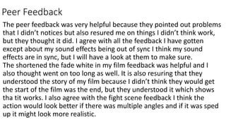 Peer Feedback
The peer feedback was very helpful because they pointed out problems
that I didn’t notices but also resured me on things I didn’t think work,
but they thought it did. I agree with all the feedback I have gotten
except about my sound effects being out of sync I think my sound
effects are in sync, but I will have a look at them to make sure.
The shortened the fade white in my film feedback was helpful and I
also thought went on too long as well. It is also resuring that they
understood the story of my film because I didn’t think they would get
the start of the film was the end, but they understood it which shows
tha tit works. I also agree with the fight scene feedback I think the
action would look better if there was multiple angles and if it was sped
up it might look more realistic.
 