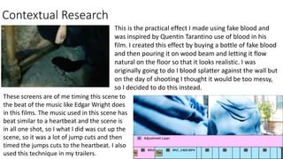 Contextual Research
This is the practical effect I made using fake blood and
was inspired by Quentin Tarantino use of blood in his
film. I created this effect by buying a bottle of fake blood
and then pouring it on wood beam and letting it flow
natural on the floor so that it looks realistic. I was
originally going to do I blood splatter against the wall but
on the day of shooting I thought it would be too messy,
so I decided to do this instead.
These screens are of me timing this scene to
the beat of the music like Edgar Wright does
in this films. The music used in this scene has
beat similar to a heartbeat and the scene is
in all one shot, so I what I did was cut up the
scene, so it was a lot of jump cuts and then
timed the jumps cuts to the heartbeat. I also
used this technique in my trailers.
 