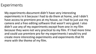 Experiments
My experiments document didn’t have very interesting
experiments in it because I had to do them at home, and I didn’t
have access to premiere pro at my house, so I had to just use my
camera and a free editing software that wasn’t very good. I also
didn’t use any of my experiments except from one in my film
because they were not very practical to my film. If I had more time
and could use premiere pro for my experiments I would try and
create more interesting experiments and experiments that fit
more with the theme of my film.
 