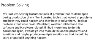 Problem Solving
My Problem-Solving Document look at problem that could happen
during production of my film. I created tables that looked at problems
and how they could happen and they how to solve them, I look at
problems that were covid-19 related, weather related and also
software and Hardware related. If I had more time to do this
document again, I would go into more detail on the problems and
solutions and maybe produce multiple solutions so that I would be
extra prepared if anything happen.
 
