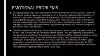 EMOTIONAL PROBLEMS
■ During my project, I also came across some emotional problems which was crucial I dealt with.
The biggest problem was stress. Towards the end of the project, I started to feel the effects of
stress and panic even though I had it all nearly done. One of these points was when I had
recorrected the disaster of loosing the footage, and all I had to do was to edit the middle part
and add a colour grade overt the project. All of this was in the short time span of one week. I
managed to successful get past this stress by just working one day at a time and trying not to
panic about what I had left to do.
■ I also felt stressed whilst filming in the studio, because to had set myself one week to film it all
so that I had as much time as possible to edit the project. I was also operating the camera as
well as directing, and I found this quite hard to do. This is one of the reasons why I did not notice
any visual noise in some of the shots whilst I was filming it. I was too distracted by the
distractions of other people. I believe that music video would have been a lot better if I got a
classmate to help with the filming or the acting so that I didn’t have all the jobs to do. This
would have allowed multiple people to have contribution which would have allowed me to have
more attention on specific bit such as the visual noise.
 