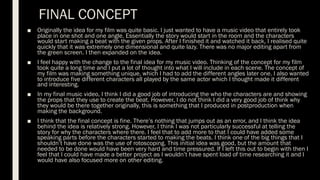 FINAL CONCEPT
■ Originally the idea for my film was quite basic. I just wanted to have a music video that entirely took
place in one shot and one angle. Essentially the story would start in the room and the characters
would start making a beat with the given props. After I finished it and watched it back, I realised quite
quickly that it was extremely one dimensional and quite lazy. There was no major editing apart from
the green screen. I then expanded on the idea.
■ I feel happy with the change to the final idea for my music video. Thinking of the concept for my film
took quite a long time and I put a lot of thought into what I will include in each scene. The concept of
my film was making something unique, which I had to add the different angles later one. I also wanted
to introduce five different characters all played by the same actor which I thought made it different
and interesting.
■ In my final music video, I think I did a good job of introducing the who the characters are and showing
the props that they use to create the beat. However, I do not think I did a very good job of think why
they would be there together originally, this is something that I produced in postproduction when
making the background.
■ I think that the final concept is fine. There’s nothing that jumps out as an error, and I think the idea
behind the idea is relatively strong. However, I think I was not particularly successful at telling the
story for why the characters where there. I feel that to add more to that I could have added some
speaking parts before the characters started to making the beats. I think one of the big things that I
shouldn’t have done was the use of rotoscoping. This initial idea was good, but the amount that
needed to be done would have been very hard and time pressured. If I left this out to begin with then I
feel that I could have made a better project as I wouldn’t have spent load of time researching it and I
would have also focused more on other editing.
 