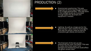 PRODUCTION (2)
■ Greenscreen positioning- This was
important to find a big enough location
to fit a large greenscreen. This was done
in the college studio as it provided
enough space for all props and
equipment I needed.
■ Lighting- As well as a large are for the
greenscreen I also need to fit the lights.
This was the setup I used so that the
characters get clearly and evenly lit.
■ The final part of the set up was
positioning the chair into place. This was
to make sure there wasn’t any
background shadowing that could affect
the green screen later.
 