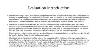 Evaluation Introduction
• Over the following 3 weeks, I will be evaluating the PowerPoints and production that I have completed in the
build up of my FMP project. It is important to consider both as I am able to talk about further improvements
and reference the slides throughout the PowerPoint. The different PowerPoints I will be featuring in my
evaluation is Contextual Research, Research, Production Experiments, Planning and my Final Products.
• The research used in this PowerPoint will be both online and offline. This has always been the case in
previous projects as I have worked between the two. Whilst evaluating the final products I will put together
all the screenshots from google images and websites that I have used as inspiration throughout the project.
This will show their importance throughout my final production and any improve I can make.
• The screenshots I plan on using are from websites I have previously talked about in my Theory tasks. This will
be York Art Gallery, Castle Fine Art and google images.
• After looking into the content I will be using in the production of my Evaluation. The main reason I believe
this will help me as it gives me the opportunity to consider positive and negative aspects that are seen in my
production. I will set this PowerPoint in work order, starting off with the work I completed first to my more
recent pieces of work. This will ensure that myself and whoever reviews my evaluation will have a clear
understanding of what is being referenced and shown throughout.
 