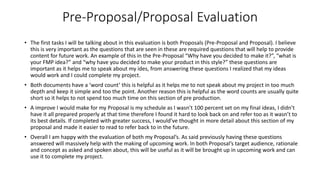 • The first tasks I will be talking about in this evaluation is both Proposals (Pre-Proposal and Proposal). I believe
this is very important as the questions that are seen in these are required questions that will help to provide
content for future work. An example of this in the Pre-Proposal “Why have you decided to make it?”, “what is
your FMP idea?” and “why have you decided to make your product in this style?” these questions are
important as it helps me to speak about my ides, from answering these questions I realized that my ideas
would work and I could complete my project.
• Both documents have a ‘word count’ this is helpful as it helps me to not speak about my project in too much
depth and keep it simple and too the point. Another reason this is helpful as the word counts are usually quite
short so it helps to not spend too much time on this section of pre production.
• A improve I would make for my Proposal is my schedule as I wasn’t 100 percent set on my final ideas, I didn’t
have it all prepared properly at that time therefore I found it hard to look back on and refer too as it wasn’t to
its best details. If completed with greater success, I would’ve thought in more detail about this section of my
proposal and made it easier to read to refer back to in the future.
• Overall I am happy with the evaluation of both my Proposal’s. As said previously having these questions
answered will massively help with the making of upcoming work. In both Proposal’s target audience, rationale
and concept as asked and spoken about, this will be useful as it will be brought up in upcoming work and can
use it to complete my project.
Pre-Proposal/Proposal Evaluation
 