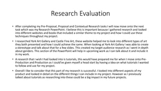 Research Evaluation
• After completing my Pre-Proposal, Proposal and Contextual Research tasks I will now move onto the next
task which was my Research PowerPoint. I believe this is important because I gathered research and looked
into different websites and books that included a similar theme to my project and how I could use these
techniques throughout my project.
• I researched York Art Gallery and Castle Fine Art, these website helped me to look into different types of art
they both presented and how I could achieve the same. When looking at York Art Gallery I was able to create
a stereotype and talk about that for a few slides. This created my target audience research as I went in depth
about genders. This section of the PowerPoint will help in upcoming work as I can talk about it and include it
in my work.
• A research that I wish I had looked into is tutorials, this would have prepared me for when I move onto Pre-
Production and Production as I could’ve given myself a head start by having a idea on what tutorials I wanted
to follow and use for my project.
• Overall I like to consider that this part of my research is successful. I looked into different aspects of my
product and looked in detail on the different things I can include in my project. However as I previously
talked about tutorials as researching into these could be a big impact in my future projects.
 