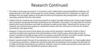 Research Continued
• This slide is continuing my research, in my previous slide I talked about researching different websites and
books whereas in this slide I will evaluate my survey monkey. I believe that this is important as it gives me
feedback from my target audience and shows me what sort of products they would prefer, I can also get a
secondary audience from this information.
• I believe that this research was my primary research as it gave my target audience the chance to get involved
with my project and decide what they would like to see and prefer in my project. This way helps me to know
exactly what I want to produce and make something my audience will enjoy. I advertised this survey on my
Snapchat and received many responses, I picked the answers with the most votes as this was the answers
my audience most agreed with.
• However if I had more time to think about my survey and the questions I wanted to include in them, I
would’ve included more questions to do with products so that I could’ve got a clearer idea on how to
present my project and make products which my audience would like the best. E.g I didn’t include anything
about magazines so I didn’t know if they would enjoy this product I was going to make.
• Overall I would consider this part of my evaluation as very successful and important. As I have spoken about
in my previous comments, I believe this massively helps with the production of my project and will help me
to make something interesting for my audience. However I want to include more questions to do with each
product I am going to make and different questions about each.
 