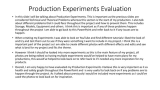 Production Experiments Evaluation
• In this slide I will be talking about Production Experiments. This is important as the previous slides are
considered Technical and Theorical Problems whereas this section is the start of my production. I also talk
about different problems that I could face throughout the project and how to prevent them. This includes
Storage, Models, Equipment and others. I think this is important as if any of these problems happen
throughout the project I am able to go back to this PowerPoint and refer back to it if any issues are to
happen.
• When creating my Experiments I was able to look on YouTube and find different tutorials I liked the look of
and try and test them out to see if they were something I want to include in my project. I think this is a
important part of the project as I am able to create different photos with different effects and edits and see
what is best for my project and fits the theme.
• However I think I should’ve looked into more experiments as this is the main feature of my project, all
photos are being edited so having multiple experiments would’ve helped to have more plans for my
productions, this would’ve helped to look back on to refer back to if I needed any more inspiration for my
products.
• Overall, I am very happy to have evaluated my Production Experiments I believe this is very important as it as
health and safety graph throughout the PowerPoint and is very useful to look back on if any problems are to
happen through the project. As I talked about previously I would’ve included more experiments as I could’ve
used the photos to look back on for inspiration.
 