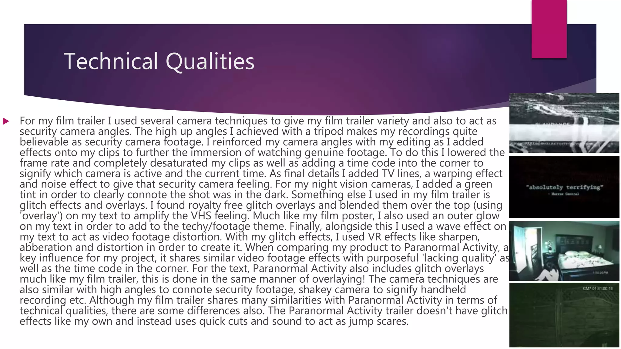 Technical Qualities
 For my film trailer I used several camera techniques to give my film trailer variety and also to act as
security camera angles. The high up angles I achieved with a tripod makes my recordings quite
believable as security camera footage. I reinforced my camera angles with my editing as I added
effects onto my clips to further the immersion of watching genuine footage. To do this I lowered the
frame rate and completely desaturated my clips as well as adding a time code into the corner to
signify which camera is active and the current time. As final details I added TV lines, a warping effect
and noise effect to give that security camera feeling. For my night vision cameras, I added a green
tint in order to clearly connote the shot was in the dark. Something else I used in my film trailer is
glitch effects and overlays. I found royalty free glitch overlays and blended them over the top (using
'overlay') on my text to amplify the VHS feeling. Much like my film poster, I also used an outer glow
on my text in order to add to the techy/footage theme. Finally, alongside this I used a wave effect on
my text to act as video footage distortion. With my glitch effects, I used VR effects like sharpen,
abberation and distortion in order to create it. When comparing my product to Paranormal Activity, a
key influence for my project, it shares similar video footage effects with purposeful 'lacking quality' as
well as the time code in the corner. For the text, Paranormal Activity also includes glitch overlays
much like my film trailer, this is done in the same manner of overlaying! The camera techniques are
also similar with high angles to connote security footage, shakey camera to signify handheld
recording etc. Although my film trailer shares many similarities with Paranormal Activity in terms of
technical qualities, there are some differences also. The Paranormal Activity trailer doesn't have glitch
effects like my own and instead uses quick cuts and sound to act as jump scares.
 