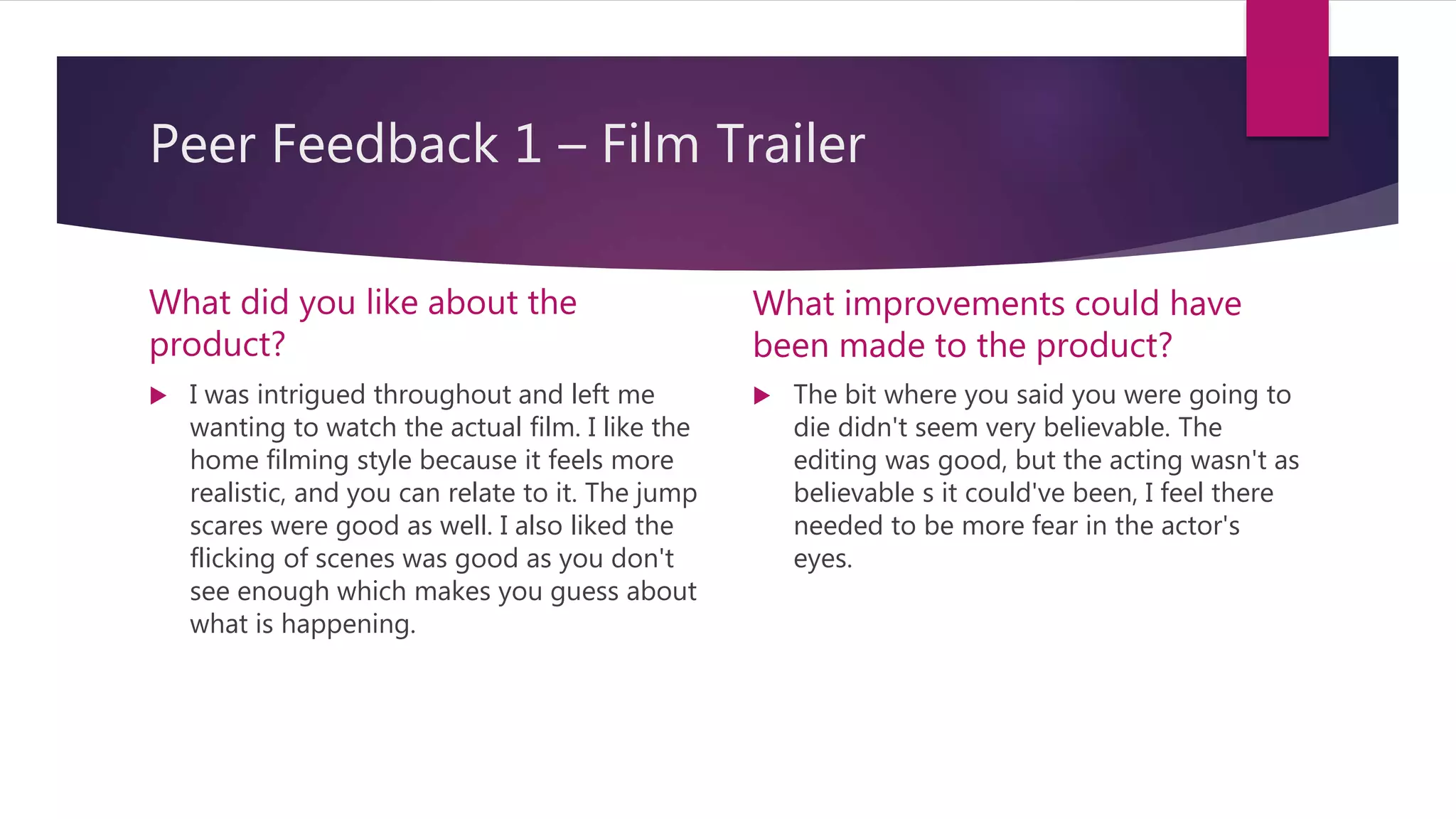 Peer Feedback 1 – Film Trailer
What did you like about the
product?
 I was intrigued throughout and left me
wanting to watch the actual film. I like the
home filming style because it feels more
realistic, and you can relate to it. The jump
scares were good as well. I also liked the
flicking of scenes was good as you don't
see enough which makes you guess about
what is happening.
What improvements could have
been made to the product?
 The bit where you said you were going to
die didn't seem very believable. The
editing was good, but the acting wasn't as
believable s it could've been, I feel there
needed to be more fear in the actor's
eyes.
 