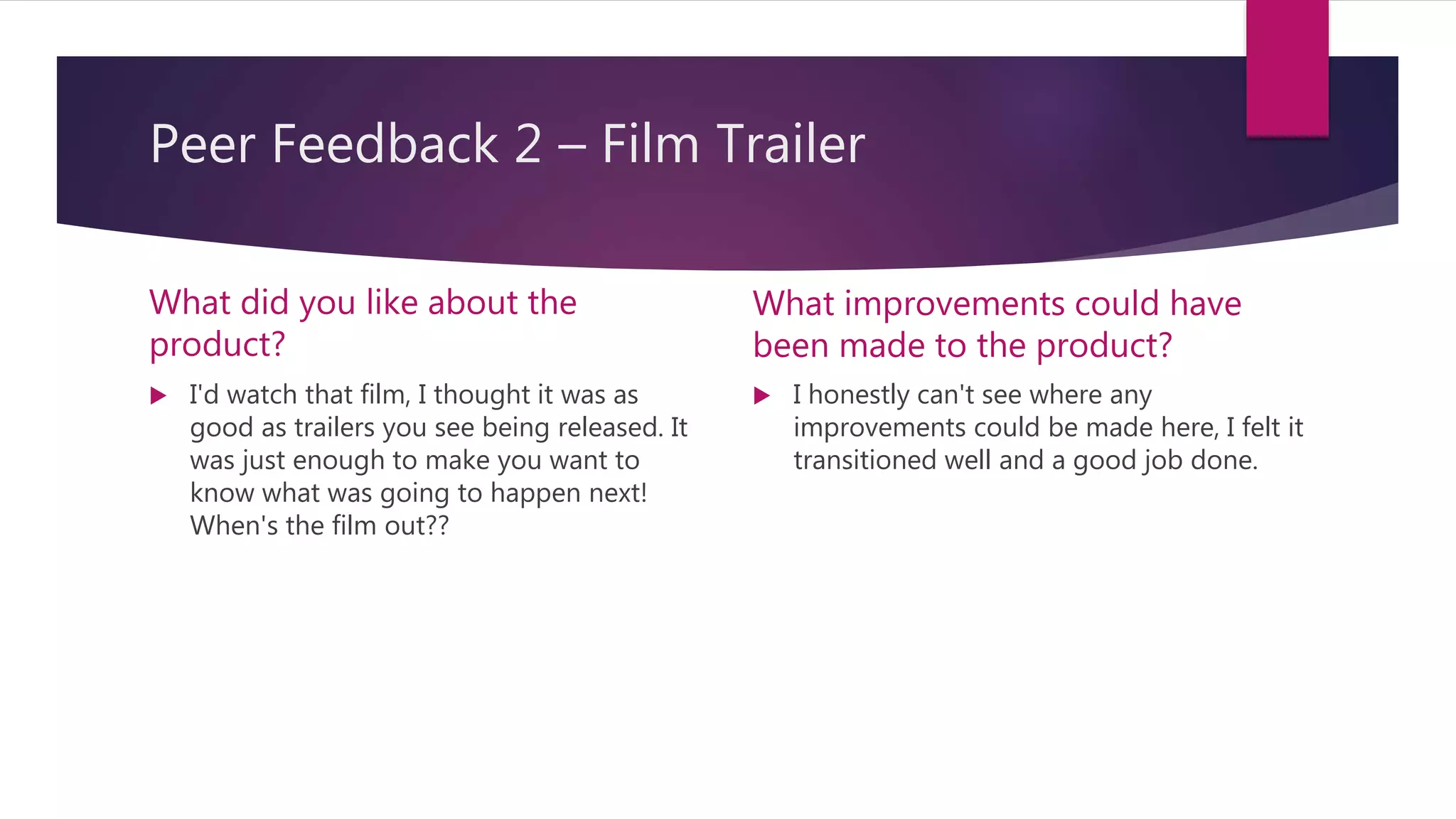 Peer Feedback 2 – Film Trailer
What did you like about the
product?
 I'd watch that film, I thought it was as
good as trailers you see being released. It
was just enough to make you want to
know what was going to happen next!
When's the film out??
What improvements could have
been made to the product?
 I honestly can't see where any
improvements could be made here, I felt it
transitioned well and a good job done.
 