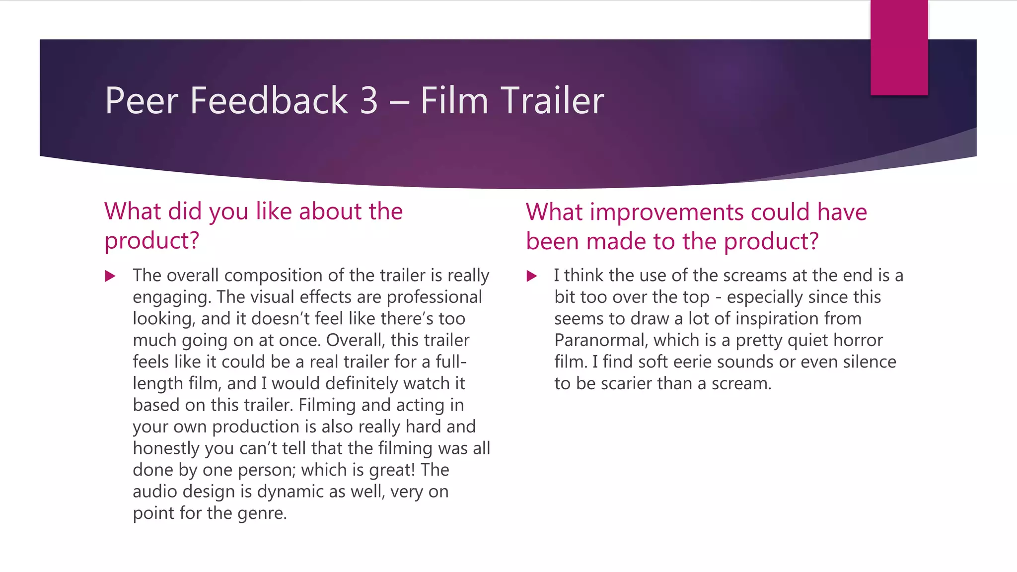 Peer Feedback 3 – Film Trailer
What did you like about the
product?
 The overall composition of the trailer is really
engaging. The visual effects are professional
looking, and it doesn’t feel like there’s too
much going on at once. Overall, this trailer
feels like it could be a real trailer for a full-
length film, and I would definitely watch it
based on this trailer. Filming and acting in
your own production is also really hard and
honestly you can’t tell that the filming was all
done by one person; which is great! The
audio design is dynamic as well, very on
point for the genre.
What improvements could have
been made to the product?
 I think the use of the screams at the end is a
bit too over the top - especially since this
seems to draw a lot of inspiration from
Paranormal, which is a pretty quiet horror
film. I find soft eerie sounds or even silence
to be scarier than a scream.
 