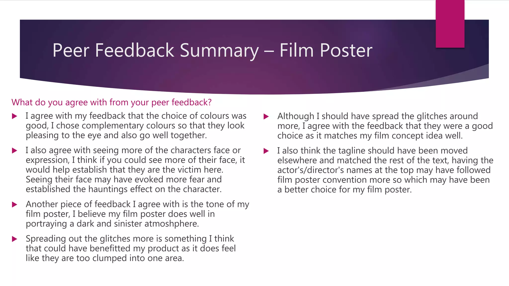 Peer Feedback Summary – Film Poster
What do you agree with from your peer feedback?
 I agree with my feedback that the choice of colours was
good, I chose complementary colours so that they look
pleasing to the eye and also go well together.
 I also agree with seeing more of the characters face or
expression, I think if you could see more of their face, it
would help establish that they are the victim here.
Seeing their face may have evoked more fear and
established the hauntings effect on the character.
 Another piece of feedback I agree with is the tone of my
film poster, I believe my film poster does well in
portraying a dark and sinister atmoshphere.
 Spreading out the glitches more is something I think
that could have benefitted my product as it does feel
like they are too clumped into one area.
 Although I should have spread the glitches around
more, I agree with the feedback that they were a good
choice as it matches my film concept idea well.
 I also think the tagline should have been moved
elsewhere and matched the rest of the text, having the
actor's/director's names at the top may have followed
film poster convention more so which may have been
a better choice for my film poster.
 